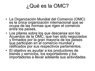 ¿Qué es la OMC? La Organización Mundial del Comercio (OMC) es la única organización internacional que se ocupa de las normas que rigen el comercio entre los países.  Los pilares sobre los que descansa son los Acuerdos de la OMC, que han sido negociados y firmados por la gran mayoría de los países que participan en el comercio mundial y ratificados por sus respectivos parlamentos.  El objetivo es ayudar a los productores de bienes y servicios, los exportadores y los importadores a llevar adelante sus actividades. 