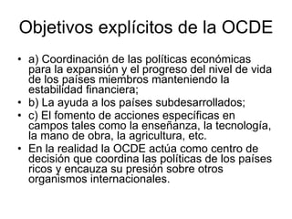 Objetivos explícitos de la OCDE  a) Coordinación de las políticas económicas para la expansión y el progreso del nivel de vida de los países miembros manteniendo la estabilidad financiera;  b) La ayuda a los países subdesarrollados;  c) El fomento de acciones específicas en campos tales como la enseñanza, la tecnología, la mano de obra, la agricultura, etc.  En la realidad la OCDE actúa como centro de decisión que coordina las políticas de los países ricos y encauza su presión sobre otros organismos internacionales.  