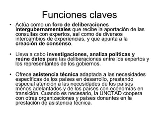 Funciones claves Actúa como un  foro de deliberaciones intergubernamentales  que recibe la aportación de las consultas con expertos, así como de diversos intercambios de experiencias, y que apunta a la  creación de consenso .     Lleva a cabo  investigaciones, analiza políticas y reúne datos  para las deliberaciones entre los expertos y los representantes de los gobiernos.     Ofrece  asistencia técnica  adaptada a las necesidades específicas de los países en desarrollo, prestando especial atención a las necesidades de los países menos adelantados y de los países con economías en transición. Cuando es necesario, la UNCTAD coopera con otras organizaciones y países donantes en la prestación de asistencia técnica.  