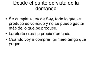 Desde el punto de vista de la demanda Se cumple la ley de Say, todo lo que se produce es vendido y no se puede gastar más de lo que se produce.  La oferta crea su propia demanda Cuando voy a comprar, primero tengo que pagar. 