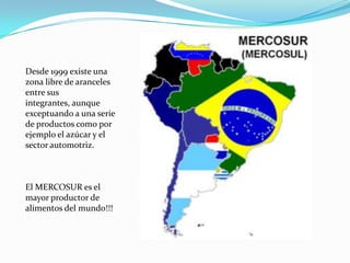 Desde 1999 existe una
zona libre de aranceles
entre sus
integrantes, aunque
exceptuando a una serie
de productos como por
ejemplo el azúcar y el
sector automotriz.



El MERCOSUR es el
mayor productor de
alimentos del mundo!!!
 