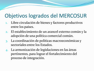 Objetivos logrados del MERCOSUR
1. Libre circulación de bienes y factores productivos
   entre los países.
2. El establecimiento de un arancel externo común y la
   adopción de una política comercial común.
3. La coordinación de políticas macroeconómicas y
   sectoriales entre los Estados.
4. La armonización de legislaciones en las áreas
   pertinentes, para lograr el fortalecimiento del
   proceso de integración.
 