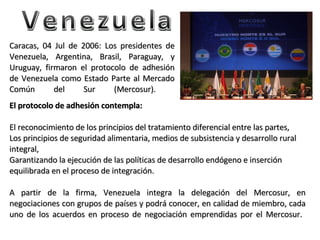 Venezuela Caracas, 04 Jul de 2006: Los presidentes de Venezuela, Argentina, Brasil, Paraguay, y Uruguay, firmaron el protocolo de adhesión de Venezuela como Estado Parte al Mercado Común del Sur (Mercosur).  El protocolo de adhesión contempla:  El reconocimiento de los principios del tratamiento diferencial entre las partes, Los principios de seguridad alimentaria, medios de subsistencia y desarrollo rural integral, Garantizando la ejecución de las políticas de desarrollo endógeno e inserción equilibrada en el proceso de integración.  A partir de la firma, Venezuela integra la delegación del Mercosur, en negociaciones con grupos de países y podrá conocer, en calidad de miembro, cada uno de los acuerdos en proceso de negociación emprendidas por el Mercosur.  