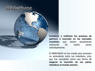 Fortalecer y reafirmar los procesos de apertura e inserción en los mercados mundiales  que vienen actualmente realizando los cuatro socios individualmente.  El MERCOSUR no fue creado para provocar un aislamiento entre sus miembros, sino, que fue concebido como una forma de  asegurar la inserción de sus países miembros al mundo exterior.  