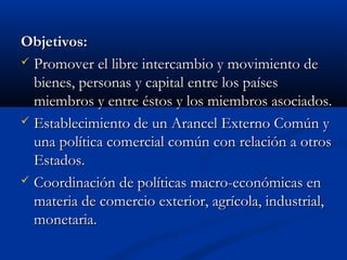 Objetivos:Objetivos:
 Promover el libre intercambio y movimiento dePromover el libre intercambio y movimiento de
bienes, personas y capital entre los paísesbienes, personas y capital entre los países
miembros y entre éstos y los miembros asociados.miembros y entre éstos y los miembros asociados.
 Establecimiento de un Arancel Externo Común yEstablecimiento de un Arancel Externo Común y
una política comercial común con relación a otrosuna política comercial común con relación a otros
Estados.Estados.
 Coordinación de políticas macro-económicas enCoordinación de políticas macro-económicas en
materia de comercio exterior, agrícola, industrial,materia de comercio exterior, agrícola, industrial,
monetaria.monetaria.
 
