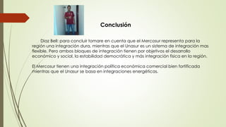 Conclusión
Diaz Bell: para concluir tomare en cuenta que el Mercosur representa para la
región una integración dura, mientras que el Unasur es un sistema de integración mas
flexible, Pero ambos bloques de integración tienen por objetivos el desarrollo
económico y social, la estabilidad democrática y más integración física en la región.
El Mercosur tienen una integración política económica comercial bien fortificada
mientras que el Unasur se basa en integraciones energéticas.
 