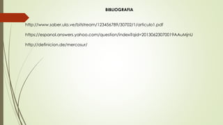 BIBLIOGRAFIA
http://www.saber.ula.ve/bitstream/123456789/30702/1/articulo1.pdf
https://espanol.answers.yahoo.com/question/index?qid=20130623070019AAuMjnU
http://definicion.de/mercosur/
 