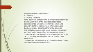 Y países observadores como:
1. México
2. Nueva Zelanda
tiene objetivos claros como es la libre circulación de
bienes y servicios entre los países asociados,
estableciendo un arancel externo común y la
posición de foros económicos internacionales
Sus beneficios y desafíos eliminar las barreras
arancelarias, que un país socio pueda reemplazar
las importaciones de otros países que no tengan
nada que ver con Mercosur, que haya un aumento
de consumo y una disminución de producción
ineficiente.
Las ventajas del Mercosur: el comercio de los países
asociados se ha cuadriplicado
 