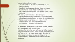 Las ventajas del Mercosur:
• el comercio de los países asociados se ha
cuadriplicado
• Según la política económica el comercio es
fundamental para el desarrollo del país
• el comercio exterior esta vinculado con el futuro
del país
El Mercosur también tiene desventajas:
• el desarrollo social y económico los avances en
ciencia y tecnología y el tamaño de la población
• Los productos agrícolas son mayormente
competitivos mas no complementarios
• El pequeño y el gran contrabando
La amenaza del Mercosur si estados unidos crea el
Alca desaparecería el Mercosur
Mercosur tiene metas como la plena vigilancia del
programa de Asunción, producción y importación a
Zonas francas y régimen especiales, un arancel
externo común, defensa comercial y de la
competencia y fortalecimiento institucional del
Mercosur
 
