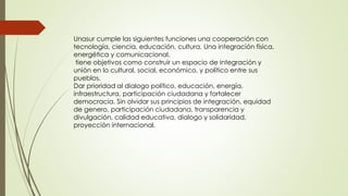 Unasur cumple las siguientes funciones una cooperación con
tecnología, ciencia, educación, cultura. Una integración física,
energética y comunicacional.
tiene objetivos como construir un espacio de integración y
unión en lo cultural, social, económico, y político entre sus
pueblos.
Dar prioridad al dialogo político, educación, energía,
infraestructura, participación ciudadana y fortalecer
democracia. Sin olvidar sus principios de integración, equidad
de genero, participación ciudadana, transparencia y
divulgación, calidad educativa, dialogo y solidaridad,
proyección internacional.
 