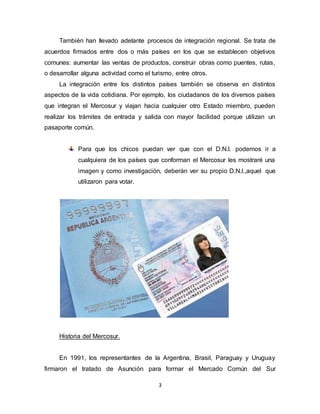 3
También han llevado adelante procesos de integración regional. Se trata de
acuerdos firmados entre dos o más países en los que se establecen objetivos
comunes: aumentar las ventas de productos, construir obras como puentes, rutas,
o desarrollar alguna actividad como el turismo, entre otros.
La integración entre los distintos países también se observa en distintos
aspectos de la vida cotidiana. Por ejemplo, los ciudadanos de los diversos países
que integran el Mercosur y viajan hacia cualquier otro Estado miembro, pueden
realizar los trámites de entrada y salida con mayor facilidad porque utilizan un
pasaporte común.
Para que los chicos puedan ver que con el D.N.I. podemos ir a
cualquiera de los países que conforman el Mercosur les mostraré una
imagen y como investigación, deberán ver su propio D.N.I.,aquel que
utilizaron para votar.
Historia del Mercosur.
En 1991, los representantes de la Argentina, Brasil, Paraguay y Uruguay
firmaron el tratado de Asunción para formar el Mercado Común del Sur
 