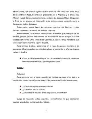 4
(MERCOSUR), que entró en vigencia el 1 de enero de 1995. Diez años antes, el 30
de noviembre de 1985, los entonces presidentes de la Argentina y el Brasil. Raúl
Alfonsín y José Sarney, respectivamente, sentaron las bases del futuro bloque con
la firma de un acuerdo de integración entre ambos países, conocido como la
Declaración de Foz de Iguazú.
Estos cuatro países fueron los primeros miembros del Mercosur y ellos
deciden, organizan y acuerdan las políticas conjuntas.
Posteriormente, se sumaron varios países asociados, que participan de los
debates, pero no deciden directamente las acciones que se van a seguir. En 1996
se asociaron Bolivia, Chile, y más tarde Colombia, Ecuador, Perú y Venezuela, que
se incorporó como miembro a partir de 2006.
Para terminar la clase, ubicaremos en el mapa los países miembros y los
asociados diferenciándolos con distintos colores y colocando el año que ingresa
cada uno de ellos.
Como actividad para el hogar, los chicos deberán investigar y traer una
noticia sobre el Mercosur para la próxima clase.
Clase 2
Actividad:
Para comenzar con la clase, sacarán las noticias que cada chico trajo y la
compartirán con su compañero de banco. Ellos deberán escribir en sus carpetas:
¿Qué países aparecen mencionados?
¿Qué temas trata la noticia?
¿Se analiza un acuerdo entre los países o un conflicto?
Luego de responder estas preguntas, compartiremos lo que escribieron,
creando un debate y comparando las noticias.
 