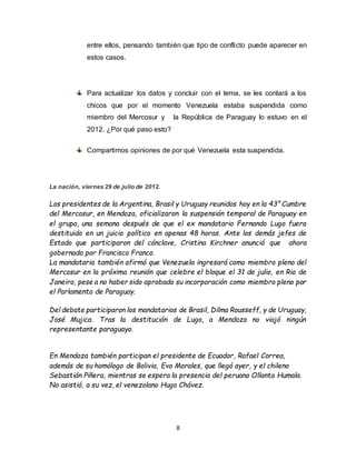 8
entre ellos, pensando también que tipo de conflicto puede aparecer en
estos casos.
Para actualizar los datos y concluir con el tema, se les contará a los
chicos que por el momento Venezuela estaba suspendida como
miembro del Mercosur y la República de Paraguay lo estuvo en el
2012. ¿Por qué paso esto?
Compartimos opiniones de por qué Venezuela esta suspendida.
La nación, viernes 29 de julio de 2012.
Los presidentes de la Argentina, Brasil y Uruguay reunidos hoy en la 43° Cumbre
del Mercosur, en Mendoza, oficializaron la suspensión temporal de Paraguay en
el grupo, una semana después de que el ex mandatario Fernando Lugo fuera
destituido en un juicio político en apenas 48 horas. Ante los demás jefes de
Estado que participaron del cónclave, Cristina Kirchner anunció que ahora
gobernado por Francisco Franco.
La mandataria también afirmó que Venezuela ingresará como miembro pleno del
Mercosur en la próxima reunión que celebre el bloque el 31 de julio, en Rio de
Janeiro, pese a no haber sido aprobado su incorporación como miembro pleno por
el Parlamento de Paraguay.
Del debate participaron los mandatarios de Brasil, Dilma Rousseff, y de Uruguay,
José Mujica. Tras la destitución de Lugo, a Mendoza no viajó ningún
representante paraguayo.
En Mendoza también participan el presidente de Ecuador, Rafael Correa,
además de su homólogo de Bolivia, Evo Morales, que llegó ayer, y el chileno
Sebastián Piñera, mientras se espera la presencia del peruano Ollanta Humala.
No asistió, a su vez, el venezolano Hugo Chávez.
 