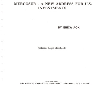 MERCOSUR         - A NEW ADDRESS                      FOR U.S.
                 INVESTMENTS




                                      BV ERICA AOKI




                 Professor Ralph Steinhardt




                        SUMMER 1995
  THE GEORGE   WASHINGTON   UNIVERSITY   • NATIONAL   LAW CENTER
 