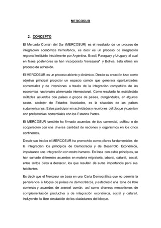 MERCOSUR
2. CONCEPTO
El Mercado Común del Sur (MERCOSUR) es el resultado de un proceso de
integración económica hemisférica, es decir es un proceso de integración
regional instituido inicialmente por Argentina, Brasil, Paraguay y Uruguay al cual
en fases posteriores se han incorporado Venezuela* y Bolivia, ésta última en
proceso de adhesión.
El MERCOSUR es un proceso abierto y dinámico. Desde su creación tuvo como
objetivo principal propiciar un espacio común que generara oportunidades
comerciales y de inversiones a través de la integración competitiva de las
economías nacionales al mercado internacional. Como resultado ha establecido
múltiples acuerdos con países o grupos de países, otorgándoles, en algunos
casos, carácter de Estados Asociados, es la situación de los países
sudamericanos. Estos participan en actividades y reuniones del bloque y cuentan
con preferencias comerciales con los Estados Partes.
El MERCOSUR también ha firmado acuerdos de tipo comercial, político o de
cooperación con una diversa cantidad de naciones y organismos en los cinco
continentes.
Desde sus inicios el MERCOSUR ha promovido como pilares fundamentales de
la integración los principios de Democracia y de Desarrollo Económico,
impulsando una integración con rostro humano. En línea con estos principios, se
han sumado diferentes acuerdos en materia migratoria, laboral, cultural, social,
entre tantos otros a destacar, los que resultan de suma importancia para sus
habitantes.
Es decir que el Mercosur se basa en una Carta Democrática que no permite la
pertenencia al bloque de países no democráticos, y estableció una zona de libre
comercio y acuerdos de arancel común, así como diversos mecanismos de
complementación productiva y de integración económica, social y cultural,
incluyendo la libre circulación de los ciudadanos del bloque.
 