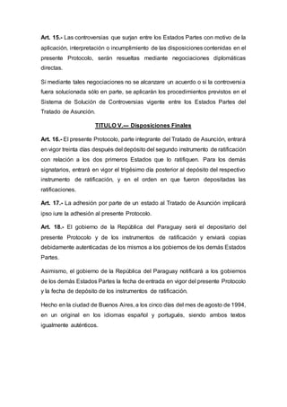 Art. 15.- Las controversias que surjan entre los Estados Partes con motivo de la
aplicación, interpretación o incumplimiento de las disposiciones contenidas en el
presente Protocolo, serán resueltas mediante negociaciones diplomáticas
directas.
Si mediante tales negociaciones no se alcanzare un acuerdo o si la controversia
fuera solucionada sólo en parte, se aplicarán los procedimientos previstos en el
Sistema de Solución de Controversias vigente entre los Estados Partes del
Tratado de Asunción.
TITULO V.--- Disposiciones Finales
Art. 16.- El presente Protocolo, parte integrante del Tratado de Asunción, entrará
en vigor treinta días después del depósito del segundo instrumento de ratificación
con relación a los dos primeros Estados que lo ratifiquen. Para los demás
signatarios, entrará en vigor el trigésimo día posterior al depósito del respectivo
instrumento de ratificación, y en el orden en que fueron depositadas las
ratificaciones.
Art. 17.- La adhesión por parte de un estado al Tratado de Asunción implicará
ipso iure la adhesión al presente Protocolo.
Art. 18.- El gobierno de la República del Paraguay será el depositario del
presente Protocolo y de los instrumentos de ratificación y enviará copias
debidamente autenticadas de los mismos a los gobiernos de los demás Estados
Partes.
Asimismo, el gobierno de la República del Paraguay notificará a los gobiernos
de los demás Estados Partes la fecha de entrada en vigor del presente Protocolo
y la fecha de depósito de los instrumentos de ratificación.
Hecho en la ciudad de Buenos Aires, a los cinco días del mes de agosto de 1994,
en un original en los idiomas español y portugués, siendo ambos textos
igualmente auténticos.
 