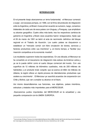 INTRODUCCION
En el presente traajo abarcaremos un tema fundamental, el Mercosur comenzó
a surgir, con escasas pompas, en 1986, con la firma del protocolo de integración
entre la Argentina y el Brasil. A ese primer acuerdo se sumaron, luego, convenios
bilaterales de cada uno de esos países con Uruguay y Paraguay, que ampliaban
su alcance geográfico. Cuatro años más tarde, tras los respectivos cambios de
gobierno en Argentina y Brasil, esos acuerdos fueron renegociados, hasta que
el 26 de marzo de 1991 se labró el acta de nacimiento definitiva del bloque
regional en el Tratado de Asunción. Los cuatro países se dispusieron a
establecer un “mercado común con libre circulación de bienes, servicios y
factores productivos entre sus miembros” y, al mismo tiempo, a “facilitar (su)
inserción competitiva en la economía mundial”.
Los resultados superaron todas las expectativas. En una década, el Mercosur se
ha convertido en el mecanismo de integración más exitoso de América Latina y
ya se lo puede definir como el cuarto bloque comercial del mundo. Con una
superficie de 12 millones de kilómetros cuadrados, más de 200 millones de
habitantes y un producto bruto conjunto que se acerca al millón de millones de
dólares, la región ofrece un rápido proceso de interrelaciones productivas que
acelera su crecimiento1
. El Mercosur ya suscribió acuerdos de cooperación con
Chile y Bolivia, que van a ampliar su alcance en el futuro.
Así mismo desarrollaremos sus funciones, sus objetivos, países miembros,
estructura y tratados más importantes para el MERCOSUR.
Abarcaremos puntos importantes del MERCOSUR en la actualidad y una
pequeña comparación con la UNION EUROPEA.
1 Economista;Profesor Titular enla Universidad de Buenos Aires (UBA); director del Centro de Coyuntura ySecretario
de Investigación y Doctorado de la Facultad de Ciencias Económicas de la UBA.
 