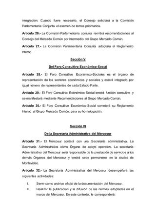 integración. Cuando fuere necesario, el Consejo solicitará a la Comisión
Parlamentaria Conjunta el examen de temas prioritarios.
Artículo 26.- La Comisión Parlamentaria conjunta remitirá recomendaciones al
Consejo del Mercado Común por intermedio del Grupo Mercado Común.
Artículo 27.- La Comisión Parlamentaria Conjunta adoptara el Reglamento
Interno.
Sección V
Del Foro Consultivo Económico-Social
Artículo 28.- El Foro Consultivo Económico-Sociales es el órgano de
representación de los sectores económicos y sociales y estará integrado por
igual número de representantes de cada Estado Parte.
Artículo 29.- El Foro Consultivo Económico-Social tendrá función consultiva y
se manifestará mediante Recomendaciones al Grupo Mercado Común.
Artículo 30.- El Foro Consultivo Económico-Social someterá su Reglamento
Interno al Grupo Mercado Común, para su homologación.
Sección VI
De la Secretaría Administrativa del Mercosur
Artículo 31.- El Mercosur contará con una Secretaría administrativa. La
Secretaría Administrativa cómo Órgano de apoyo operativo. La secretaría
Administrativa del Mercosur será responsable de la prestación de servicios a los
demás Órganos del Mercosur y tendrá sede permanente en la ciudad de
Montevideo.
Artículo 32.- La Secretaría Administrativa del Mercosur desempeñará las
siguientes actividades:
I. Servir como archivo oficial de la documentación del Mercosur.
II. Realizar la publicación y la difusión de las normas adoptadas en el
marco del Mercosur. En este contexto, Ie corresponderá:
 