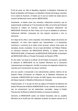 El 26 de marzo de 1991 la República Argentina, la República Federativa de
Brasil, la República del Paraguay y la República Oriental del Uruguay suscriben
en la ciudad de Asunción, el tratado por el cual se sientan las bases para la
creación del Mercado Común del Sur (MERCOSUR).
Inicialmente, el tratado prevé una estructura institucional provisoria, que es
posteriormente modificada el 17 de diciembre de 1994, con la firma del Protocolo
Adicional al Tratado de Asunción sobre la Estructura Institucional del
MERCOSUR (Protocolo de Ouro Preto), por el que se establece la estructura
institucional definitiva, compuesta por tres órganos decisorios y tres no
decisorios.
A lo largo de los años y como respuesta a las distintas etapas del proceso de
integración, se crean otros órganos que, trascendiendo a la perspectiva
económica y comercial de la etapa inicial, procuran abarcar otras áreas de
naturaleza social y ciudadana. Tal es el caso del Instituto de Políticas Públicas
en Derechos Humanos del MERCOSUR (IPPDH), el Instituto Social del
MERCOSUR (ISM), el Parlamento del MERCOSUR (PARLASUR), la Secretaría
del MERCOSUR (SM) y el Tribunal Permanente de Revisión (TPR).
En otro orden, con base en el artículo 20 del Tratado de Asunción, que habilita
la adhesión al MERCOSUR de los Estados Miembros de la Asociación
Latinoamericana de Integración (ALADI), el proceso de integración también fue
marcado por la incorporación de nuevos miembros.
Una vez suscrito e incorporado a los ordenamientos jurídicos internos de los
Estados Partes el Protocolo de Adhesión de la República Bolivariana de
Venezuela al MERCOSUR del 4 de julio de 2006, ingresa como miembro pleno
del bloque regional, la República Bolivariana de Venezuela.
Posteriormente, el 17 de julio de 2015 se celebra el Protocolo de Adhesión del
Estado Plurinacional de Bolivia al MERCOSUR el cual, mientras se encuentre en
vías de incorporación por los parlamentos nacionales, otorga al Estado
Plurinacional de Bolivia la calidad de Estado en proceso de adhesión.
Asimismo, el MERCOSUR cuenta con Estado Asociados, esto es, aquellos
Miembros de la ALADI que han celebrado acuerdos de alcance parcial con el
 