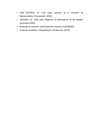  CMC EXT/DEC. Nº 11/03 sobre creación de la Comisión de
Representantes Permanentes (2003)
 CMC/DEC. Nº 18/04 sobre Régimen de Participación de los Estados
Asociados (2004)
 Protocolo de Asunción sobre Derechos Humanos 82016(2005)
 Protocolo constitutivo del parlamento del Mercosur (2016)
 