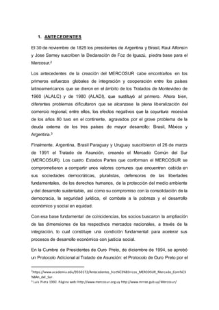 1. ANTECEDENTES
El 30 de noviembre de 1825 los presidentes de Argentina y Brasil, Raul Alfonsin
y Jose Samey suscriben la Declaración de Foz de Iguazú, piedra base para el
Mercosur.2
Los antecedentes de la creación del MERCOSUR cabe encontrarlos en los
primeros esfuerzos globales de integración y cooperación entre los países
latinoamericanos que se dieron en el ámbito de los Tratados de Montevideo de
1960 (ALALC) y de 1980 (ALADI), que sustituyó al primero. Ahora bien,
diferentes problemas dificultaron que se alcanzase la plena liberalización del
comercio regional, entre ellos, los efectos negativos que la coyuntura recesiva
de los años 80 tuvo en el continente, agravados por el grave problema de la
deuda externa de los tres países de mayor desarrollo: Brasil, México y
Argentina.3
Finalmente, Argentina, Brasil Paraguay y Uruguay suscribieron el 26 de marzo
de 1991 el Tratado de Asunción, creando el Mercado Común del Sur
(MERCOSUR). Los cuatro Estados Partes que conforman el MERCOSUR se
comprometieron a compartir unos valores comunes que encuentren cabida en
sus sociedades democráticas, pluralistas, defensoras de las libertades
fundamentales, de los derechos humanos, de la protección del medio ambiente
y del desarrollo sustentable, así como su compromiso con la consolidación de la
democracia, la seguridad jurídica, el combate a la pobreza y el desarrollo
económico y social en equidad.
Con esa base fundamental de coincidencias, los socios buscaron la ampliación
de las dimensiones de los respectivos mercados nacionales, a través de la
integración, lo cual constituye una condición fundamental para acelerar sus
procesos de desarrollo económico con justicia social.
En la Cumbre de Presidentes de Ouro Preto, de diciembre de 1994, se aprobó
un Protocolo Adicional al Tratado de Asunción: el Protocolo de Ouro Preto por el
2
https://www.academia.edu/9550172/Antecedentes_hist%C3%B3ricos_MERCOSUR_Mercado_Com%C3
%BAn_del_Sur.
3 Luis Piera 1992. Página web: http://www.mercosur.org.uy http://www.mrree.gub.uy/Mercosur/
 