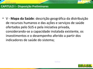 CAPITULO I - Disposição Preliminares


 • V - Mapa da Saúde: descrição geográfica da distribuição
   de recursos humanos e das ações e serviços de saúde
   ofertados pelo SUS e pela iniciativa privada,
   considerando-se a capacidade instalada existente, os
   investimentos e o desempenho aferido a partir dos
   indicadores de saúde do sistema;




                                       Voltar
 