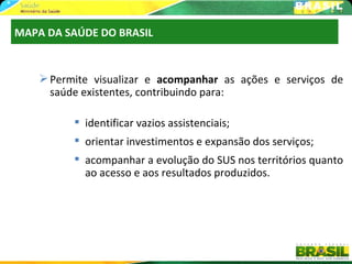 MAPA DA SAÚDE DO BRASIL


     Permite visualizar e acompanhar as ações e serviços de
      saúde existentes, contribuindo para:

           identificar vazios assistenciais;
           orientar investimentos e expansão dos serviços;
           acompanhar a evolução do SUS nos territórios quanto
            ao acesso e aos resultados produzidos.
 