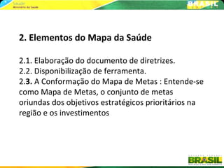 2. Elementos do Mapa da Saúde

2.1. Elaboração do documento de diretrizes.
2.2. Disponibilização de ferramenta.
2.3. A Conformação do Mapa de Metas : Entende-se
como Mapa de Metas, o conjunto de metas
oriundas dos objetivos estratégicos prioritários na
região e os investimentos
 