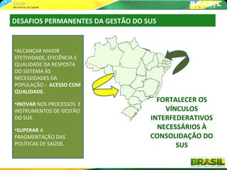 DESAFIOS PERMANENTES DA GESTÃO DO SUS


•ALCANÇAR MAIOR
EFETIVIDADE, EFICIÊNCIA E
QUALIDADE DA RESPOSTA
DO SISTEMA ÀS
NECESSIDADES DA
POPULAÇÃO - ACESSO COM
QUALIDADE.

•INOVAR NOS PROCESSOS E
                                     FORTALECER OS
INSTRUMENTOS DE GESTÃO                 VÍNCULOS
DO SUS.                            INTERFEDERATIVOS
•SUPERAR A                           NECESSÁRIOS À
FRAGMENTAÇÃO DAS                   CONSOLIDAÇÃO DO
POLÍTICAS DE SAÚDE.                       SUS
 