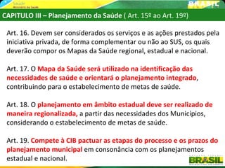 CAPITULO III – Planejamento da Saúde ( Art. 15º ao Art. 19º)

 Art. 16. Devem ser considerados os serviços e as ações prestados pela
 iniciativa privada, de forma complementar ou não ao SUS, os quais
 deverão compor os Mapas da Saúde regional, estadual e nacional.

 Art. 17. O Mapa da Saúde será utilizado na identificação das
 necessidades de saúde e orientará o planejamento integrado,
 contribuindo para o estabelecimento de metas de saúde.

 Art. 18. O planejamento em âmbito estadual deve ser realizado de
 maneira regionalizada, a partir das necessidades dos Municípios,
 considerando o estabelecimento de metas de saúde.

 Art. 19. Compete à CIB pactuar as etapas do processo e os prazos do
 planejamento municipal em consonância com os planejamentos
 estadual e nacional.
 