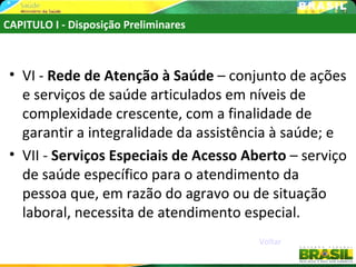 CAPITULO I - Disposição Preliminares



 • VI - Rede de Atenção à Saúde – conjunto de ações
   e serviços de saúde articulados em níveis de
   complexidade crescente, com a finalidade de
   garantir a integralidade da assistência à saúde; e
 • VII - Serviços Especiais de Acesso Aberto – serviço
   de saúde específico para o atendimento da
   pessoa que, em razão do agravo ou de situação
   laboral, necessita de atendimento especial.
                                        Voltar
 