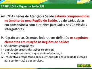 CAPITULO II – Organização do SUS


Art. 7º As Redes de Atenção à Saúde estarão compreendidas
  no âmbito de uma Região de Saúde, ou de várias delas,
  em consonância com diretrizes pactuadas nas Comissões
  Intergestores.

Parágrafo único. Os entes federativos definirão os seguintes
  elementos em relação às Regiões de Saúde:
I - seus limites geográficos;
II - população usuária das ações e serviços;
III - rol de ações e serviços que serão ofertados; e
IV - respectivas responsabilidades, critérios de acessibilidade e escala
    para conformação dos serviços.
 