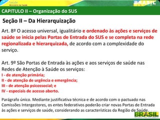 CAPITULO II – Organização do SUS
Seção II – Da Hierarquização
Art. 8º O acesso universal, igualitário e ordenado às ações e serviços de
saúde se inicia pelas Portas de Entrada do SUS e se completa na rede
regionalizada e hierarquizada, de acordo com a complexidade do
serviço.

Art. 9º São Portas de Entrada às ações e aos serviços de saúde nas
Redes de Atenção à Saúde os serviços:
I - de atenção primária;
II - de atenção de urgência e emergência;
III - de atenção psicossocial; e
IV - especiais de acesso aberto.
Parágrafo único. Mediante justificativa técnica e de acordo com o pactuado nas
Comissões Intergestores, os entes federativos poderão criar novas Portas de Entrada
às ações e serviços de saúde, considerando as características da Região de Saúde.
 