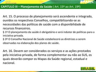CAPITULO III – Planejamento da Saúde ( Art. 15º ao Art. 19º)


 Art. 15. O processo de planejamento será ascendente e integrado,
 ouvidos os respectivos Conselhos, compatibilizando-se as
 necessidades das políticas de saúde com a disponibilidade de
 recursos financeiros.
 § 1º O planejamento da saúde é obrigatório e será indutor de políticas para a
 iniciativa privada.
 § 3º O Conselho Nacional de Saúde estabelecerá as diretrizes a serem
 observadas na elaboração dos planos de saúde.

 Art. 16. Devem ser considerados os serviços e as ações prestados
 pela iniciativa privada, de forma complementar ou não ao SUS, os
 quais deverão compor os Mapas da Saúde regional, estadual e
 nacional.
 