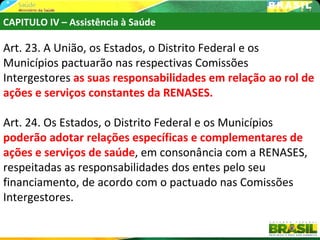 CAPITULO IV – Assistência à Saúde

Art. 23. A União, os Estados, o Distrito Federal e os
Municípios pactuarão nas respectivas Comissões
Intergestores as suas responsabilidades em relação ao rol de
ações e serviços constantes da RENASES.

Art. 24. Os Estados, o Distrito Federal e os Municípios
poderão adotar relações específicas e complementares de
ações e serviços de saúde, em consonância com a RENASES,
respeitadas as responsabilidades dos entes pelo seu
financiamento, de acordo com o pactuado nas Comissões
Intergestores.
 