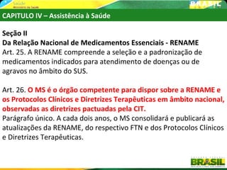 CAPITULO IV – Assistência à Saúde

Seção II
Da Relação Nacional de Medicamentos Essenciais - RENAME
Art. 25. A RENAME compreende a seleção e a padronização de
medicamentos indicados para atendimento de doenças ou de
agravos no âmbito do SUS.

Art. 26. O MS é o órgão competente para dispor sobre a RENAME e
os Protocolos Clínicos e Diretrizes Terapêuticas em âmbito nacional,
observadas as diretrizes pactuadas pela CIT.
Parágrafo único. A cada dois anos, o MS consolidará e publicará as
atualizações da RENAME, do respectivo FTN e dos Protocolos Clínicos
e Diretrizes Terapêuticas.
 