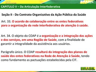 CAPITULO V – Da Articulação Interfederativa

Seção II - Do Contrato Organizativo da Ação Pública da Saúde

Art. 33. O acordo de colaboração entre os entes federativos
para a organização da rede interfederativa de atenção à saúde.


Art. 34. O objeto do COAP é a organização e a integração das ações
e dos serviços, em uma Região de Saúde, com a finalidade de
garantir a integralidade da assistência aos usuários.

Parágrafo único. O COAP resultará da integração dos planos de
saúde dos entes federativos na Rede de Atenção à Saúde, tendo
como fundamento as pactuações estabelecidas pela CIT.

                                                                 42
 