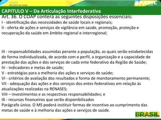 CAPITULO V – Da Articulação Interfederativa
Art. 36. O COAP conterá as seguintes disposições essenciais:
I - identificação das necessidades de saúde locais e regionais;
II - oferta de ações e serviços de vigilância em saúde, promoção, proteção e
recuperação da saúde em âmbito regional e interregional;



III - responsabilidades assumidas perante a população, as quais serão estabelecidas
de forma individualizada, de acordo com o perfil, a organização e a capacidade de
prestação das ações e dos serviços de cada ente federativo da Região de Saúde;
IV - indicadores e metas de saúde;
V - estratégias para a melhoria das ações e serviços de saúde;
VI - critérios de avaliação dos resultados e forma de monitoramento permanente;
VII - adequação das ações e dos serviços dos entes federativos em relação às
atualizações realizadas na RENASES;
VIII – investimentos e as respectivas responsabilidades; e
IX - recursos financeiros que serão disponibilizados
Parágrafo único. O MS poderá instituir formas de incentivo ao cumprimento das
metas de saúde e à melhoria das ações e serviços de saúde.
 