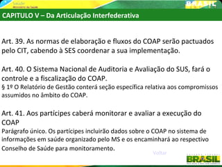 CAPITULO V – Da Articulação Interfederativa


Art. 39. As normas de elaboração e fluxos do COAP serão pactuados
pelo CIT, cabendo à SES coordenar a sua implementação.

Art. 40. O Sistema Nacional de Auditoria e Avaliação do SUS, fará o
controle e a fiscalização do COAP.
§ 1º O Relatório de Gestão conterá seção específica relativa aos compromissos
assumidos no âmbito do COAP.

Art. 41. Aos partícipes caberá monitorar e avaliar a execução do
COAP
Parágrafo único. Os partícipes incluirão dados sobre o COAP no sistema de
informações em saúde organizado pelo MS e os encaminhará ao respectivo
Conselho de Saúde para monitoramento.
                                                     Voltar
 