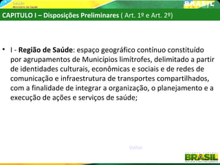 CAPITULO I – Disposições Preliminares ( Art. 1º e Art. 2º)



• I - Região de Saúde: espaço geográfico contínuo constituído
  por agrupamentos de Municípios limítrofes, delimitado a partir
  de identidades culturais, econômicas e sociais e de redes de
  comunicação e infraestrutura de transportes compartilhados,
  com a finalidade de integrar a organização, o planejamento e a
  execução de ações e serviços de saúde;




                                           Voltar
 