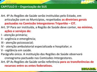 CAPITULO II – Organização do SUS

Art. 4º As Regiões de Saúde serão instituídas pelo Estado, em
    articulação com os Municípios, respeitadas as diretrizes gerais
    pactuadas na Comissão Intergestores Tripartite – CIT.
Art. 5º Para ser instituída, a Região de Saúde deve conter, no mínimo,
    ações e serviços de:
I - atenção primária;
II - urgência e emergência;
III - atenção psicossocial;
IV - atenção ambulatorial especializada e hospitalar; e
V - vigilância em saúde.
Parágrafo único. A instituição das Regiões de Saúde observará
    cronograma pactuado nas Comissões Intergestores.
Art. 6º As Regiões de Saúde serão referência para as transferências de
    recursos entre os entes federativos.
 