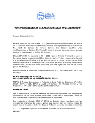 “FUNCIONAMIENTO DE LAS ZONAS FRANCAS EN EL MERCOSUR”
Profesor Carlos A. Canta Yoy1
El 189º Protocolo Adicional al AAP.CE/18 (Mercosur) protocoliza la Directiva No. 69/19
de la Comisión de Comercio del Mercosur relativa a la implementación de la Decisión
No. 33/15 del Consejo del Mercado Común. Esta Decisión establece unas
modificaciones a la Decisión CMC No. 8/94 sobre el tema de las zonas francas y áreas
aduaneras especiales en el ámbito del Mercosur.
El AAP.CE/18.189 fue suscripto el 28-11-2019 y por su Artículo 2º entrará en vigor a
los treinta días de su suscripción (28 de diciembre de 2019). Con respecto a la vigencia
a la fecha la página oficial de la ALADI informa que no se cuenta con información de la
internalización del P.A. en la Argentina y que Brasil, Paraguay y Uruguay no requieren
internalización, por lo cual puede concluirse que está vigente en tres de los cuatro
países del Mercosur.
El mencionado P.A. 189º pone en vigencia entonces a la Directiva CCM No. 69/19 que
establece:
MERCOSUR/CCM/DIR N° 69/19
IMPLEMENTACIÓN DE LA DECISIÓN CMC Nº 33/15
VISTO: El Tratado de Asunción, el Protocolo de Ouro Preto, las Decisiones N° 07/94,
08/94, 01/09, 27/10, 56/10 y 33/15 del Consejo del Mercado Común y las
Resoluciones N° 43/03 y 39/11 del Grupo Mercado Común.
CONSIDERANDO:
Que la Decisión CMC N° 08/94 establece las condiciones aplicables a las mercaderías
provenientes de las zonas francas comerciales, zonas francas industriales, zonas de
procesamiento de exportaciones y áreas aduaneras especiales.
Que mediante la Decisión CMC Nº 33/15 los Estados Partes acordaron que las
mercaderías originarias de terceros países que cuenten con las mismas reglas de
origen para el ingreso en todos los Estados Partes en virtud de acuerdos comerciales
1 "Las opiniones expresadas en los artículos publicados son responsabilidad de los
autores".
 