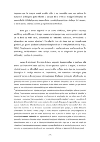 supuesto que la imagen tendrá sentido, sólo si es entendida como una cadena de
funciones estratégicas para difundir la calidad de la oferta de la región (teniendo en
cuenta la flexibilidad para ser desarrollada en múltiples sentidos a lo largo del tiempo),
a través de una serie de acciones y experiencias específicas.


          Para que la marca regional sea un activo simbólico, debe apelar a factores
creíbles y sostenibles en el tiempo con características precisas: su representatividad está
en la base de todo valor, conteniendo las diferentes realidades, producciones y
dimensiones de nuestro Mercosur5. En relación con esto, tiene que ser pensada para
perdurar, ya que no puede (ni debe) ser reemplazada en el corto plazo (Ramos y Noya,
2006). Simplemente, porque la marca regional es mucho más que una herramienta de
marketing, estabilizándose como anclaje icónico, en el imaginario de quienes la
utilizarán y también la consumirán.


          Antes de continuar, debemos destacar un punto fundamental en lo que hace a la
marca del Mercado Común del Sur: ella no pretende definir a la región, ni traducir
simétricamente su identidad –como tampoco debe reflejar algún tipo de connotación
ideológica. El anclaje marcario es, simplemente, una herramienta estratégica para
competir mejor en los mercados internacionales. Cualquier pretensión allende esta, no

pabellones nacionales (u otros símbolos patrios de los diferentes integrantes): en el caso del vecino
andino, deliberadamente se descartó la utilización de los colores de la bandera nacional, ya que muchos
países se han valido de ello –mientras Chile primó la identidad más distintiva.
5
    Definamos sumariamente, algunos conceptos básicos que nos serán de utilidad para reforzar lo que se
afirma. Concretamente, una marca presenta una estrecha interrelación entre las ideas de identidad e
imagen, las que intervienen activamente en el proceso de aglutinación de los valores que el sello
representa y comunica. Esa representación es lo que se denomina identidad del producto, y constituye el
[su] elemento diferenciador frente a otros productos del mercado. Rige, pues, la especialidad que asegura
que un producto sólo debe identificarse sólo ante un producto idéntico (o “el más similar”). Esto sólo
tiene una excepción: el uso de marcas reconocidas ampliamente (por ejemplo, no podría fabricarse
indumentaria con la marca “Nestlé”, porque se estaría utilizando la reputación del sello que representa la
productora alimenticia, para otro sector productivo). Pero el proceso no termina aquí: el quid reside
también en el saber comunicar esa representación al público. Porque de su grado de efectividad/éxito,
provendrá la construcción de esa misma marca en el imaginario del público (y del demandante potencial):
específicamente, esto es lo que se llama posicionamiento marcario. Algo que se hace más simple de
visualizar si recordamos que una marca, cuando traspasa el umbral de ser un simple signo en un cartel o
un aviso; se convierte en un significado (=una construcción subjetiva, en la percepción de las personas).



                                                   -9-
 