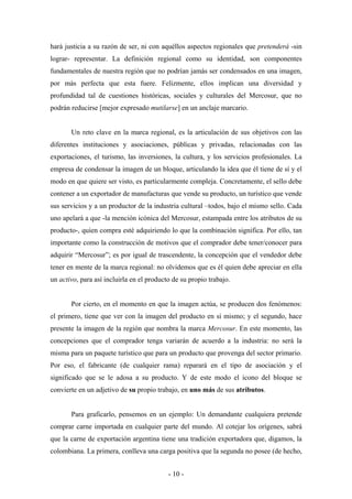 hará justicia a su razón de ser, ni con aquéllos aspectos regionales que pretenderá -sin
lograr- representar. La definición regional como su identidad, son componentes
fundamentales de nuestra región que no podrían jamás ser condensados en una imagen,
por más perfecta que esta fuere. Felizmente, ellos implican una diversidad y
profundidad tal de cuestiones históricas, sociales y culturales del Mercosur, que no
podrán reducirse [mejor expresado mutilarse] en un anclaje marcario.


       Un reto clave en la marca regional, es la articulación de sus objetivos con las
diferentes instituciones y asociaciones, públicas y privadas, relacionadas con las
exportaciones, el turismo, las inversiones, la cultura, y los servicios profesionales. La
empresa de condensar la imagen de un bloque, articulando la idea que él tiene de sí y el
modo en que quiere ser visto, es particularmente compleja. Concretamente, el sello debe
contener a un exportador de manufacturas que vende su producto, un turístico que vende
sus servicios y a un productor de la industria cultural –todos, bajo el mismo sello. Cada
uno apelará a que -la mención icónica del Mercosur, estampada entre los atributos de su
producto-, quien compra esté adquiriendo lo que la combinación significa. Por ello, tan
importante como la construcción de motivos que el comprador debe tener/conocer para
adquirir “Mercosur”; es por igual de trascendente, la concepción que el vendedor debe
tener en mente de la marca regional: no olvidemos que es él quien debe apreciar en ella
un activo, para así incluirla en el producto de su propio trabajo.


       Por cierto, en el momento en que la imagen actúa, se producen dos fenómenos:
el primero, tiene que ver con la imagen del producto en sí mismo; y el segundo, hace
presente la imagen de la región que nombra la marca Mercosur. En este momento, las
concepciones que el comprador tenga variarán de acuerdo a la industria: no será la
misma para un paquete turístico que para un producto que provenga del sector primario.
Por eso, el fabricante (de cualquier rama) reparará en el tipo de asociación y el
significado que se le adosa a su producto. Y de este modo el icono del bloque se
convierte en un adjetivo de su propio trabajo, en uno más de sus atributos.


       Para graficarlo, pensemos en un ejemplo: Un demandante cualquiera pretende
comprar carne importada en cualquier parte del mundo. Al cotejar los orígenes, sabrá
que la carne de exportación argentina tiene una tradición exportadora que, digamos, la
colombiana. La primera, conlleva una carga positiva que la segunda no posee (de hecho,


                                           - 10 -
 