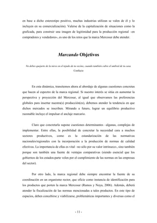 en base a dicho estereotipo positivo, muchas industrias utilizan se valen de él y lo
incluyen en su comercialización). Valerse de la capitalización de situaciones como la
graficada, para construir una imagen de legitimidad para la producción regional –en
compradores y vendedores-, es uno de los retos que la marca Mercosur debe atender.




                                Marcando Objetivos

  No debes quejarte de la nieve en el tejado de tu vecino, cuando también cubre el umbral de tu casa.
                                              Confucio




       En esta dinámica, transitemos ahora al abordaje de algunas cuestiones concretas
que hacen al espectro de la marca regional. Si nuestro interés se sitúa en aumentar la
perspectiva y proyección del Mercosur, al igual que observamos las preferencias
globales para insertar nuestra(s) producción(es), debemos atender la tendencia en que
dichos mercados se inscriben. Mirando a futuro, lograr un equilibrio productivo
razonable incluye el impulsar el anclaje marcario.


       Claro que concretarla supone cuestiones determinantes –algunas, complejas de
implementar. Entre ellas, la posibilidad de concretar la necesidad cara a muchos
sectores       productivos,    como      es     la    estandarización       de     las    normativas
nacionales/regionales con la incorporación a la producción de normas de calidad
efectivas. La importancia de ellas es vital –no sólo por su valor intrínseco-, sino también
porque son también una fuente de ventajas comparativas (siendo esencial que los
gobiernos de los estados-parte velen por el cumplimiento de las normas en las empresas
del sector).


       Por otro lado, la marca regional debe siempre encontrar la fuente de su
coordinación en un organismo rector, que oficie como instancia de identificación para
los productos que porten la marca Mercosur (Ramos y Noya, 2006). Además, deberá
atender la fiscalización de las normas mencionadas a tales productos. En este tipo de
espacios, deben concebirse y viabilizarse, problemáticas importantes y diversas como el



                                                - 11 -
 