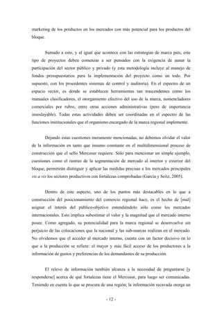 marketing de los productos en los mercados con más potencial para los productos del
bloque.


       Sumado a esto, y al igual que acontece con las estrategias de marca país, este
tipo de proyectos deben comenzar a ser pensados con la exigencia de aunar la
participación del sector público y privado (y esta metodología incluye al manejo de
fondos presupuestarios para la implementación del proyecto como un todo. Por
supuesto, con los procedentes sistemas de control y auditoria). En el espectro de un
espacio rector, es donde se establecen herramientas tan trascendentes como los
manuales clasificadores, el otorgamiento efectivo del uso de la marca, nomencladores
comerciales por rubro, entre otras acciones administrativas (pero de importancia
insoslayable). Todas estas actividades deben ser coordinadas en el espectro de las
funciones institucionales que el organismo encargado de la marca regional implemente.


       Dejando estas cuestiones meramente mencionadas, no debemos olvidar el valor
de la información en tanto que insumo constante en el multidimensional proceso de
construcción que el sello Mercosur requiere. Sólo para mencionar un simple ejemplo,
cuestiones como el rastreo de la segmentación de mercado al interior y exterior del
bloque, permitirán distinguir y aplicar las medidas precisas a los mercados principales
vis a vis los sectores productivos con fortalezas comprobadas (García y Seitz, 2005).


       Dentro de este aspecto, uno de los puntos más destacables en lo que a
construcción del posicionamiento del comercio regional hace, es el hecho de [mal]
asignar el interés del público-objetivo entendiéndolo sólo como los mercados
internacionales. Esto implica subestimar el valor y la magnitud que el mercado interno
posee. Como agregado, su potencialidad para la marca regional se desenvuelve sin
perjuicio de las colocaciones que la nacional y las sub-marcas realizan en el mercado.
No olvidemos que el acceder al mercado interno, cuenta con un factor decisivo en lo
que a la producción se refiere: el mayor y más fácil acceso de los productores a la
información de gustos y preferencias de los demandantes de su producción.


       El relevo de información también alcanza a la necesidad de preguntarse [y
responderse] acerca de qué fortalezas tiene el Mercosur, para luego ser comunicadas.
Teniendo en cuenta lo que se procura de una región; la información recavada otorga un


                                         - 12 -
 