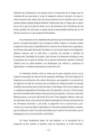 indicador de la distancia [o no] existente entre la construcción de la imagen que los
residentes de esa zona tienen y la que el imaginario externo le devuelve. La mayor o
menor distancia entre ambas, dará una buena proporción de los desafíos que la marca
regional deberá explotar/reubicar/modificar. Remarcamos que el cotejar qué se quiere
de un sitio y qué es él para los demás, no es otro fenómeno sino la bivalencia de una
misma realidad. De este modo, se podrá cotejar la potencialidad máxima del ser del
oferente con el parecer que comprará el demandante.


       En consonancia con la completitud del panorama que la información de mercado
provee, no puede prescindirse que la pesquisa también implica el constante estudio
comparativo (trasversal y longitudinal) de la evolución de las demás marca regionales y
las diversas marca-país del mundo. Por último, en este mismo espacio de la indagación,
debemos remarcar que no todo hace a cuestiones de mercado y actitudes de
compra/venta. Cualidades de la región –más cercanas a la dimensión axiológica- como
la percepción de la región en términos de su ejercicio democrático, pacífico y fraternal
relación entre los países-miembro; son dimensiones que influyen y construyen la
legitimidad y el verdadero contenido de la marca Mercosur.


       Es importante también, tener en cuenta que la marca regional convive con la
respectiva marca-país de cada uno de los integrantes del bloque. Esto hace imperioso el
diagramar una articulación entre ambas dimensiones, que propenda a la concreción de
los objetivos de cada una, sin hacer que sus diferencias acaben por emitir un mensaje
simbólico inconsistente entre el sello nacional y el del bloque. Pero esto no implica, que
se establezcan dependencias fosilizadas entre una dimensión y la otra: si bien la marca
país de los miembros debe reflejar consistencia hacia la regional y viceversa, no por ello
debemos pensar a una como derivación de la otra. Como agregado, debemos saber que
las marca-país tienen como uno de sus objetivos principales la eficiente articulación con
las sub-marcas nacionales; y por ende, la progresión marca regional-marca país-
submarca (y viceversa) debe ser planteada en el encuentro de denominadores comunes,
que no acaben por anular a los sellos más débiles (por lo general, las sub-marcas, que se
desagregan a su vez, en provinciales y sectoriales).


       Un factor fundamental dentro de esta dinámica, es la articulación de la
progresión en dos sentidos: el primero, como ya esbozamos, es el del municipio-


                                          - 13 -
 