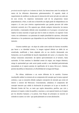 provincia-nación-región en sí mismos (es decir, las interacciones entre los anclajes de
marca de las diferentes dimensiones gubernamentales). El segundo, alude al
requerimiento de establecer un plan para la interacción del sector privado con cada uno
de esos niveles. Es imperioso instrumentar cuál de las progresiones tienen
preponderancia; o bien, si cada una se desarrolla con algún grado de independencia con
respecto a la otra (con criterios organizacionales que pueden provenir del orden
territorial, sectorial, etc.). Por supuesto que, allende cualquier interacción, las marcas
provinciales y municipales deberán estar encuadradas en el paraguas conceptual que
implica la marca nacional; al igual que ésta lo estará en relación a la regional. Como
vemos, nos enfrentamos a un panorama de amplia pluralidad de opciones, ofreciendo
alternativas a los productores que dispondrían de una flexibilidad máxima de anclaje
marcario.


       Creemos también que –sin dejar de cuidar cierto núcleo de factores invariables
que hacen a su identidad icónica-, la imagen regional debería ser dable de ser
actualizada, modificada y hasta adaptada sólo en sus detalles (destacando esta
limitación), con la posibilidad de hacerlo dependiendo del sector y la situación. Esto
incluye variaciones estacionales -de óptimo aprovechamiento en el turismo-, hasta
sectoriales. Si bien mantiene la identidad común de origen, una imagen dinámica,
otorga la oportunidad que cada sector pueda acceder a una identidad particularizada
(encuadrada en el espacio perenne de significados de la marca Mercosur). Además,
permite decodificar el dinamismo y la flexibilidad de la imagen del bloque.


       Por último, aludiremos a un sector diferente de la cuestión. Creemos
insoslayable señalar la existencia de un componente del concepto que la marca regional
contiene, y que se encuentra allende cualquier concepción de mercado que exista (al
interior o exterior del Mercosur). Concretamente, señalamos el componente del
concepto marcario que señala la declaración de principios en la que se inscribe el
Mercado Común del Sur, en tanto que región democrática, pacífica, que vela y
promueve el respeto a todos los pueblos y naciones; y con especial interés en el respeto
por los derechos humanos y la justicia. Este bloque de principios no necesita ser
aclarado en cuanto a su valor –que queda planteado en su mera declaración.




                                          - 14 -
 