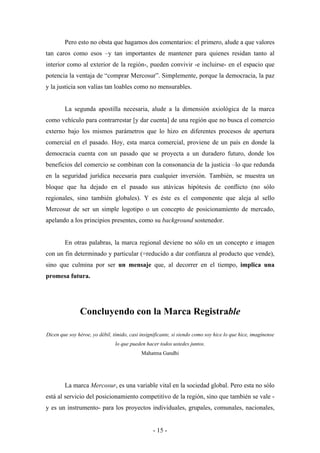 Pero esto no obsta que hagamos dos comentarios: el primero, alude a que valores
tan caros como esos –y tan importantes de mantener para quienes residan tanto al
interior como al exterior de la región-, pueden convivir -e incluirse- en el espacio que
potencia la ventaja de “comprar Mercosur”. Simplemente, porque la democracia, la paz
y la justicia son valías tan loables como no mensurables.


        La segunda apostilla necesaria, alude a la dimensión axiológica de la marca
como vehículo para contrarrestar [y dar cuenta] de una región que no busca el comercio
externo bajo los mismos parámetros que lo hizo en diferentes procesos de apertura
comercial en el pasado. Hoy, esta marca comercial, proviene de un país en donde la
democracia cuenta con un pasado que se proyecta a un duradero futuro, donde los
beneficios del comercio se combinan con la consonancia de la justicia –lo que redunda
en la seguridad jurídica necesaria para cualquier inversión. También, se muestra un
bloque que ha dejado en el pasado sus atávicas hipótesis de conflicto (no sólo
regionales, sino también globales). Y es éste es el componente que aleja al sello
Mercosur de ser un simple logotipo o un concepto de posicionamiento de mercado,
apelando a los principios presentes, como su background sostenedor.


        En otras palabras, la marca regional deviene no sólo en un concepto e imagen
con un fin determinado y particular (=reducido a dar confianza al producto que vende),
sino que culmina por ser un mensaje que, al decorrer en el tiempo, implica una
promesa futura.




               Concluyendo con la Marca Registrable

Dicen que soy héroe, yo débil, tímido, casi insignificante, si siendo como soy hice lo que hice, imagínense
                                lo que pueden hacer todos ustedes juntos.
                                            Mahatma Gandhi




        La marca Mercosur, es una variable vital en la sociedad global. Pero esta no sólo
está al servicio del posicionamiento competitivo de la región, sino que también se vale -
y es un instrumento- para los proyectos individuales, grupales, comunales, nacionales,


                                                  - 15 -
 