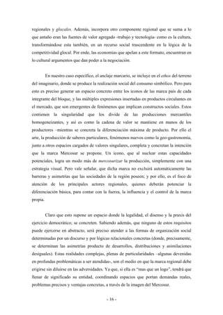 regionales y glocales. Además, incorpora otro componente regional que se suma a lo
que antaño eran las fuentes de valor agregado -trabajo y tecnología- como es la cultura,
transformándose esta también, en un recurso social trascendente en la lógica de la
competitividad glocal. Por ende, las economías que apelan a este formato, encuentran en
lo cultural argumentos que dan poder a la negociación.


          En nuestro caso específico, el anclaje marcario, se incluye en el ethos del terreno
del imaginario, donde se produce la realización social del consumo simbólico. Pero para
esto es preciso generar un espacio concreto entre los iconos de las marca país de cada
integrante del bloque, y las múltiples expresiones insertadas en productos circulantes en
el mercado, que son emergentes de fenómenos que implican constructos sociales. Estos
contienen la singularidad que los divide de las producciones mercantiles
homogeneizantes, y así es como la cadena de valor se mantiene en manos de los
productores –mientras se concreta la diferenciación máxima de producto. Por ello el
arte, la producción de saberes particulares, fenómenos nuevos como la geo-gastronomía,
junto a otros espacios cargados de valores singulares, completa y concretan la intención
que la marca Mercosur se propone. Un icono, que al nuclear estas capacidades
potenciales, logra un modo más de mercosurizar la producción, simplemente con una
estrategia visual. Pero vale señalar, que dicha marca no excluirá automáticamente las
barreras y asimetrías que las sociedades de la región poseen; y por ello, es el foco de
atención de los principales actores regionales, quienes deberán potenciar la
diferenciación básica, para contar con la fuerza, la influencia y el control de la marca
propia.


          Claro que esto supone un espacio donde la legalidad, el disenso y la praxis del
ejercicio democrático; se concreten. Sabiendo además, que ninguno de estos requisitos
puede ejercerse en abstracto, será preciso atender a las formas de organización social
determinadas por un discurso y por lógicas relacionales concretas (donde, precisamente,
se determinan las asimetrías producto de desarrollos, distribuciones y asimilaciones
desiguales). Estas realidades complejas, plenas de particularidades –algunas devenidas
en profundas problemáticas a ser atendidas-, son el medio en que la marca regional debe
erigirse sin diluirse en las adversidades. Ya que, si ella es “mas que un logo”, tendrá que
llenar de significado su entidad, coordinando espacios que portan demandas reales,
problemas precisos y ventajas concretas, a través de la imagen del Mercosur.


                                            - 16 -
 
